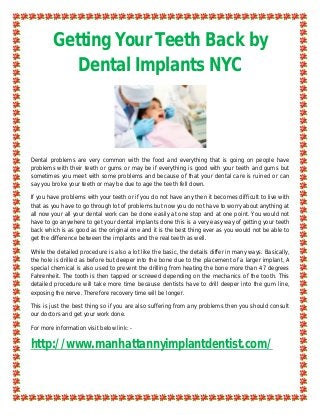 Getting Your Teeth Back by
           Dental Implants NYC



Dental problems are very common with the food and everything that is going on people have
problems with their teeth or gums or may be if everything is good with your teeth and gums but
sometimes you meet with some problems and because of that your dental care is ruined or can
say you broke your teeth or may be due to age the teeth fell down.

If you have problems with your teeth or if you do not have any then it becomes difficult to live with
that as you have to go through lot of problems but now you do not have to worry about anything at
all now your all your dental work can be done easily at one stop and at one point. You would not
have to go anywhere to get your dental implants done this is a very easy way of getting your teeth
back which is as good as the original one and it is the best thing ever as you would not be able to
get the difference between the implants and the real teeth as well.

While the detailed procedure is also a lot like the basic, the details differ in many ways. Basically,
the hole is drilled as before but deeper into the bone due to the placement of a larger implant, A
special chemical is also used to prevent the drilling from heating the bone more than 47 degrees
Fahrenheit. The tooth is then tapped or screwed depending on the mechanics of the tooth. This
detailed procedure will take more time because dentists have to drill deeper into the gum line,
exposing the nerve. Therefore recovery time will be longer.

This is just the best thing so if you are also suffering from any problems then you should consult
our doctors and get your work done.

For more information visit below link: -

http://www.manhattannyimplantdentist.com/
 