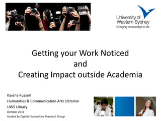 Getting your Work Noticed and Creating Impact outside Academia 
Kaysha Russell 
Humanities & Communication Arts Librarian 
UWS Library 
October 2014 
Hosted by Digital Humanities Research Group 
 