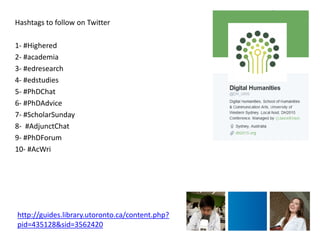 Hashtags to follow on Twitter 
1- #Highered 
2- #academia 
3- #edresearch 
4- #edstudies 
5- #PhDChat 
6- #PhDAdvice 
7- #ScholarSunday 
8- #AdjunctChat 
9- #PhDForum 
10- #AcWri 
http://guides.library.utoronto.ca/content.php? pid=435128&sid=3562420 
 