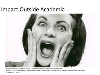 Impact Outside Academia 
Will your research have a big impact? Photograph: George Marx/Getty Images from 
Wolff, J. (2013) Nobody wants their research impact to be graded 'considerable' in the REF. The Guardian, Tuesday 29 October 2013 06.45  