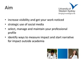 Aim 
• 
increase visibility and get your work noticed 
• 
strategic use of social media 
• 
select, manage and maintain your professional profile 
• 
identify ways to measure impact and start narrative for impact outside academia  
