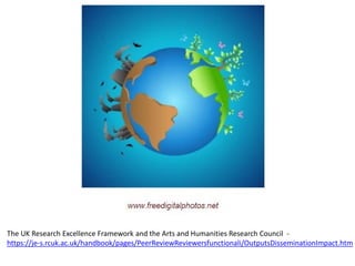 The UK Research Excellence Framework and the Arts and Humanities Research Council - 
https://je-s.rcuk.ac.uk/handbook/pages/PeerReviewReviewersfunctionali/OutputsDisseminationImpact.htm 
 