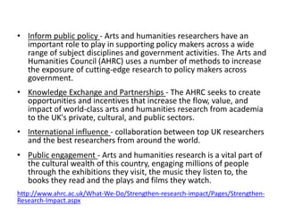 • 
Inform public policy - Arts and humanities researchers have an important role to play in supporting policy makers across a wide range of subject disciplines and government activities. The Arts and Humanities Council (AHRC) uses a number of methods to increase the exposure of cutting-edge research to policy makers across government. 
•Knowledge Exchange and Partnerships - The AHRC seeks to create opportunities and incentives that increase the flow, value, and impact of world-class arts and humanities research from academia to the UK's private, cultural, and public sectors. 
•International influence - collaboration between top UK researchers and the best researchers from around the world. 
•Public engagement - Arts and humanities research is a vital part of the cultural wealth of this country, engaging millions of people through the exhibitions they visit, the music they listen to, the books they read and the plays and films they watch. 
http://www.ahrc.ac.uk/What-We-Do/Strengthen-research-impact/Pages/Strengthen- Research-Impact.aspx 
 