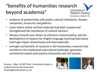 “benefits of humanities research beyond academia” 
• 
evidence of partnerships with public cultural institutions, theatre companies, museums and galleries 
• 
cases where online archival materials had both created and strengthened the storehouse of cultural memory 
• 
literacy research was shown to influence national policy, and the development of corpora for English-language teaching had clearly had huge impact domestically and internationally 
• 
strength and benefits of research in the humanities, research that transforms the intellectual and cultural landscape, generates commercial capital and sustains citizenship and civil society. 
Simons, J (Nov 11) REF Pilot: humanities impact is evident and can be measured. Timeshighereducation.co.uk  