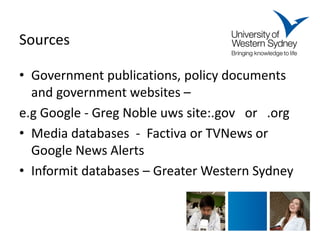Sources 
• 
Government publications, policy documents and government websites – 
e.g Google - Greg Noble uws site:.gov or .org 
•Media databases - Factiva or TVNews or Google News Alerts 
•Informit databases – Greater Western Sydney 
 