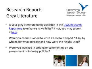 Research Reports Grey Literature 
• 
Is your grey literature freely available in the UWS Research Repository to enhance its visibility? If not, you may submit it here. 
•Were you commissioned to write a Research Report? If so, by whom, for what purpose and how were the results used? 
•Were you involved in writing or commenting on any government or industry policies?  