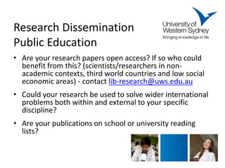Research Dissemination Public Education 
• 
Are your research papers open access? If so who could benefit from this? (scientists/researchers in non- academic contexts, third world countries and low social economic areas) - contact lib-research@uws.edu.au 
•Could your research be used to solve wider international problems both within and external to your specific discipline? 
•Are your publications on school or university reading lists? 
 