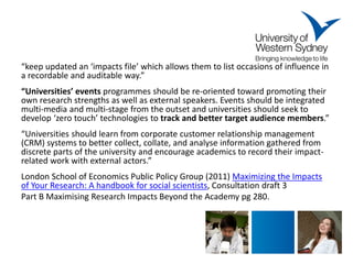 “keep updated an ‘impacts file’ which allows them to list occasions of influence in a recordable and auditable way.” 
“Universities’ events programmes should be re-oriented toward promoting their own research strengths as well as external speakers. Events should be integrated multi-media and multi-stage from the outset and universities should seek to develop ‘zero touch’ technologies to track and better target audience members.” 
“Universities should learn from corporate customer relationship management (CRM) systems to better collect, collate, and analyse information gathered from discrete parts of the university and encourage academics to record their impact- related work with external actors.” 
London School of Economics Public Policy Group (2011) Maximizing the Impacts of Your Research: A handbook for social scientists, Consultation draft 3 
Part B Maximising Research Impacts Beyond the Academy pg 280. 
 