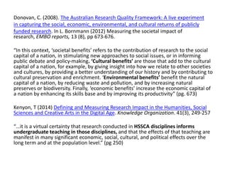 Donovan, C. (2008). The Australian Research Quality Framework: A live experiment 
in capturing the social, economic, environmental, and cultural returns of publicly 
funded research. In L. Bornmann (2012) Measuring the societal impact of research, EMBO reports, 13 (8), pp 673-676. 
“In this context, ‘societal benefits’ refers to the contribution of research to the social capital of a nation, in stimulating new approaches to social issues, or in informing public debate and policy‐making. ‘Cultural benefits’ are those that add to the cultural capital of a nation, for example, by giving insight into how we relate to other societies and cultures, by providing a better understanding of our history and by contributing to cultural preservation and enrichment. ‘Environmental benefits’ benefit the natural capital of a nation, by reducing waste and pollution, and by increasing natural preserves or biodiversity. Finally, ‘economic benefits’ increase the economic capital of a nation by enhancing its skills base and by improving its productivity” (pg. 673) 
Kenyon, T (2014) Defining and Measuring Research Impact in the Humanities, Social Sciences and Creative Arts in the Digital Age. Knowledge Organization. 41(3), 249-257 
“…it is a virtual certainty that research conducted in HSSCA disciplines informs undergraduate teaching in those disciplines, and that the effects of that teaching are manifest in many significant economic, social, cultural, and political effects over the long term and at the population level.” (pg 250) 
 