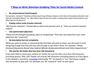 7 Ways to Write Attention-Grabbing Titles for Social Media Content 
• 
Be conversational (avoid jargon) 
For example, instead of “Coalition of Advocacy Groups Releases Report on the State of Secondary Education and Calls for Immediate Reform“, try “New Report Reveals How Our State is Letting Down High School Students and What We Can Do About It”. 
• 
Employ active verbs (creates interest) 
“My Summer Vacation“. Instead add an active (not passive) verb: ie. “How my summer vacation rocked!“ 
• 
Use opinionated adjectives 
“Check out this thought-provoking video on composting!” That said, stay away from over-used adjectives like “important”. 
• 
Be descriptive but not completely 
While you want to create an interesting title that folks will want to share, you also want it to be intriguing enough that they will also click through to see what’s there. For example: “Newly Disclosed Documents Reveal How Federal Officials Deliberately Misled Local Police Departments.“ 
• 
The shorter the better (but less than 120 characters) 
If you want folks to share your content on Twitter, be sure the title is less than 120 characters (including spaces). Why 120? Tweets can only be 140 characters (including spaces) so if you figure in the tweeter’s username, a hashtag and possibly “RT” (re-tweet) or “via”, that leaves roughly 120 characters to play with. For example, use “&” instead of “and” to save space. 
 