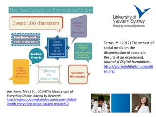 Lee, Kevin (May 16th, 2014)The Ideal Length of Everything Online, Backed by Research 
http://www.socialmediatoday.com/content/ideal- length-everything-online-backed-research-0 
Terras, M. (2012) The impact of social media on the dissemination of research: Results of an experiment. Journal of Digital Humanities. http://journalofdigitalhumanities.org 
 