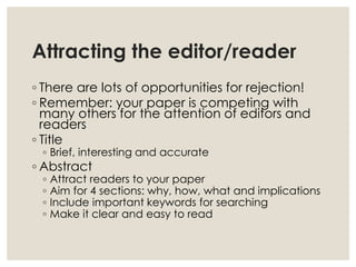 Attracting the editor/reader
◦ There are lots of opportunities for rejection!
◦ Remember: your paper is competing with
many others for the attention of editors and
readers
◦ Title
◦ Brief, interesting and accurate
◦ Abstract
◦ Attract readers to your paper
◦ Aim for 4 sections: why, how, what and implications
◦ Include important keywords for searching
◦ Make it clear and easy to read
 
