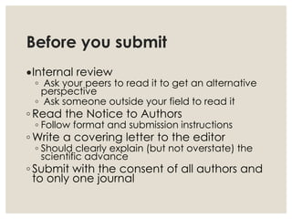 Before you submit
Internal review
◦ Ask your peers to read it to get an alternative
perspective
◦ Ask someone outside your field to read it
◦ Read the Notice to Authors
◦ Follow format and submission instructions
◦ Write a covering letter to the editor
◦ Should clearly explain (but not overstate) the
scientific advance
◦ Submit with the consent of all authors and
to only one journal
 