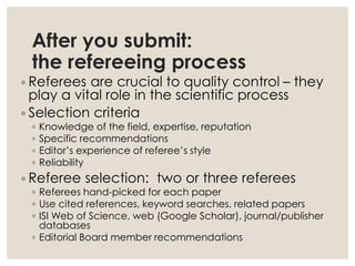 After you submit:
the refereeing process
◦ Referees are crucial to quality control – they
play a vital role in the scientific process
◦ Selection criteria
◦ Knowledge of the field, expertise, reputation
◦ Specific recommendations
◦ Editor’s experience of referee’s style
◦ Reliability
◦ Referee selection: two or three referees
◦ Referees hand-picked for each paper
◦ Use cited references, keyword searches, related papers
◦ ISI Web of Science, web (Google Scholar), journal/publisher
databases
◦ Editorial Board member recommendations
 