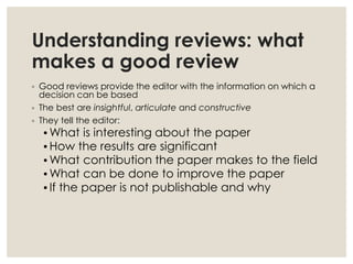 Understanding reviews: what
makes a good review
◦ Good reviews provide the editor with the information on which a
decision can be based
◦ The best are insightful, articulate and constructive
◦ They tell the editor:
•What is interesting about the paper
•How the results are significant
•What contribution the paper makes to the field
•What can be done to improve the paper
•If the paper is not publishable and why
 