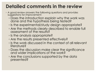 Detailed comments in the review
◦ A good review answers the following questions and provides
suggestions for improvement:
◦ Does the introduction explain why the work was
done and the hypothesis being tested?
◦ Is the experimental/study design appropriate?
◦ Are the methods clearly described to enable full
assessment of the results?
◦ Is the analysis appropriate?
◦ Are the results presented effectively?
◦ Is the work discussed in the context of all relevant
literature?
◦ Does the discussion make clear the significance
and wider implications of the work?
◦ Are the conclusions supported by the data
presented?
 
