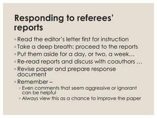 Responding to referees’
reports
◦ Read the editor’s letter first for instruction
◦ Take a deep breath: proceed to the reports
◦ Put them aside for a day, or two, a week…
◦ Re-read reports and discuss with coauthors …
◦ Revise paper and prepare response
document
◦ Remember –
◦ Even comments that seem aggressive or ignorant
can be helpful
◦ Always view this as a chance to improve the paper
 