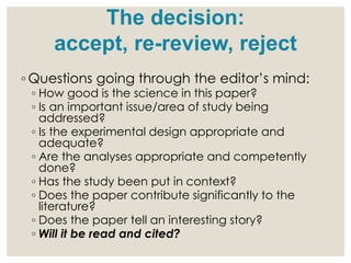◦ Questions going through the editor’s mind:
◦ How good is the science in this paper?
◦ Is an important issue/area of study being
addressed?
◦ Is the experimental design appropriate and
adequate?
◦ Are the analyses appropriate and competently
done?
◦ Has the study been put in context?
◦ Does the paper contribute significantly to the
literature?
◦ Does the paper tell an interesting story?
◦ Will it be read and cited?
The decision:
accept, re-review, reject
 