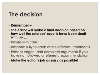 The decision
◦ Remember –
◦ The editor will make a final decision based on
how well the referees’ reports have been dealt
with, so …
◦ Revise with care
◦ Respond fully to each of the referees’ comments
◦ Present cogent and complete arguments if you
have not followed a referee’s recommendation
◦ Make the editor’s job as easy as possible!
 