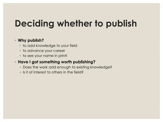 Deciding whether to publish
◦ Why publish?
◦ to add knowledge to your field
◦ to advance your career
◦ to see your name in print!
◦ Have I got something worth publishing?
◦ Does the work add enough to existing knowledge?
◦ Is it of interest to others in the field?
 