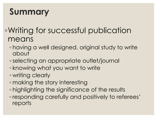 Summary
◦Writing for successful publication
means
◦ having a well designed, original study to write
about
◦ selecting an appropriate outlet/journal
◦ knowing what you want to write
◦ writing clearly
◦ making the story interesting
◦ highlighting the significance of the results
◦ responding carefully and positively to referees’
reports
 