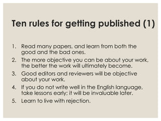 Ten rules for getting published (1)
1. Read many papers, and learn from both the
good and the bad ones.
2. The more objective you can be about your work,
the better the work will ultimately become.
3. Good editors and reviewers will be objective
about your work.
4. If you do not write well in the English language,
take lessons early; it will be invaluable later.
5. Learn to live with rejection.
 