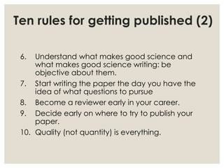 Ten rules for getting published (2)
6. Understand what makes good science and
what makes good science writing: be
objective about them.
7. Start writing the paper the day you have the
idea of what questions to pursue
8. Become a reviewer early in your career.
9. Decide early on where to try to publish your
paper.
10. Quality (not quantity) is everything.
 