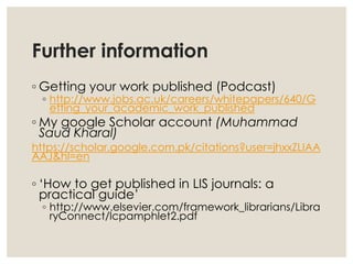 Further information
◦ Getting your work published (Podcast)
◦ http://www.jobs.ac.uk/careers/whitepapers/640/G
etting_your_academic_work_published
◦ My google Scholar account (Muhammad
Saud Kharal)
https://scholar.google.com.pk/citations?user=jhxxZLIAA
AAJ&hl=en
◦ ‘How to get published in LIS journals: a
practical guide’
◦ http://www.elsevier.com/framework_librarians/Libra
ryConnect/lcpamphlet2.pdf
 