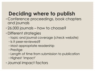 Deciding where to publish
◦ Conference proceedings, book chapters
and journals
◦ 26,000 journals – how to choose?
◦ Different strategies
◦ topic and journal coverage (check website)
◦ Is it peer-reviewed?
◦ Most appropriate readership
◦ Prestige
◦ Length of time from submission to publication
◦ Highest ‘impact’
◦ Journal impact factors
 