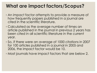 What are impact factors/Scopus?
◦ An impact factor attempts to provide a measure of
how frequently papers published in a journal are
cited in the scientific literature.
◦ Calculated as the average number of times an
article published in the journal in previous 2 years has
been cited in all scientific literature in the current
year.
◦ So, if there were an average of 1000 citations in 2007
for 100 articles published in a journal in 2005 and
2006, the impact factor would be 10.
◦ Most journals have impact factors that are below 2.
 