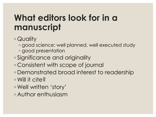 What editors look for in a
manuscript
◦ Quality
◦ good science: well planned, well executed study
◦ good presentation
◦ Significance and originality
◦ Consistent with scope of journal
◦ Demonstrated broad interest to readership
◦ Will it cite?
◦ Well written ‘story’
◦ Author enthusiasm
 