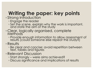 Writing the paper: key points
◦ Strong Introduction
◦ Engage the reader
◦ Set the scene, explain why the work is important,
and state the aim of the study
◦ Clear, logically organised, complete
Methods
◦ Provide enough information to allow assessment of
results (could someone else repeat the study?)
◦ Results
◦ Be clear and concise; avoid repetition between
text, tables and figures
◦ Relevant Discussion
◦ Start strongly – were aims achieved?
◦ Discuss significance and implications of results
 