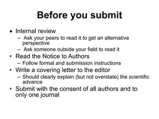 Before you submit
 Internal review
– Ask your peers to read it to get an alternative
perspective
– Ask someone outside your field to read it
• Read the Notice to Authors
– Follow format and submission instructions
• Write a covering letter to the editor
– Should clearly explain (but not overstate) the scientific
advance
• Submit with the consent of all authors and to
only one journal
 