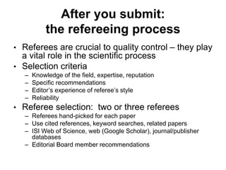 After you submit:
the refereeing process
• Referees are crucial to quality control – they play
a vital role in the scientific process
• Selection criteria
– Knowledge of the field, expertise, reputation
– Specific recommendations
– Editor’s experience of referee’s style
– Reliability
• Referee selection: two or three referees
– Referees hand-picked for each paper
– Use cited references, keyword searches, related papers
– ISI Web of Science, web (Google Scholar), journal/publisher
databases
– Editorial Board member recommendations
 