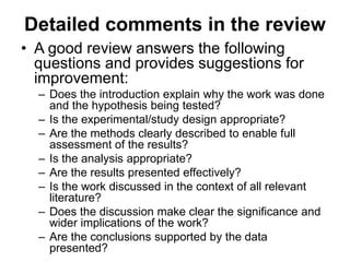 Detailed comments in the review
• A good review answers the following
questions and provides suggestions for
improvement:
– Does the introduction explain why the work was done
and the hypothesis being tested?
– Is the experimental/study design appropriate?
– Are the methods clearly described to enable full
assessment of the results?
– Is the analysis appropriate?
– Are the results presented effectively?
– Is the work discussed in the context of all relevant
literature?
– Does the discussion make clear the significance and
wider implications of the work?
– Are the conclusions supported by the data
presented?
 