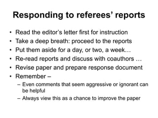 Responding to referees’ reports
• Read the editor’s letter first for instruction
• Take a deep breath: proceed to the reports
• Put them aside for a day, or two, a week…
• Re-read reports and discuss with coauthors …
• Revise paper and prepare response document
• Remember –
– Even comments that seem aggressive or ignorant can
be helpful
– Always view this as a chance to improve the paper
 