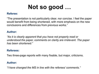 Referee:
“The presentation is not particularly clear, nor concise. I feel the paper
would benefit from being shortened, with more emphasis on the new
conclusions and differences from previous works.”
Author:
“As it is clearly apparent that you have not properly read or
understood the paper, comments on clarity are irrelevant. The paper
has been shortened.”
Referees:
Two three-page reports with many fixable, but major, criticisms.
Author:
“I have changed the MS in line with the referees’ comments.”
Not so good …
 