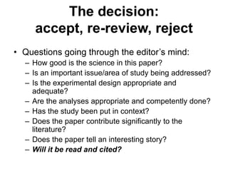 • Questions going through the editor’s mind:
– How good is the science in this paper?
– Is an important issue/area of study being addressed?
– Is the experimental design appropriate and
adequate?
– Are the analyses appropriate and competently done?
– Has the study been put in context?
– Does the paper contribute significantly to the
literature?
– Does the paper tell an interesting story?
– Will it be read and cited?
The decision:
accept, re-review, reject
 
