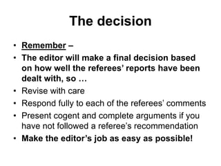 The decision
• Remember –
• The editor will make a final decision based
on how well the referees’ reports have been
dealt with, so …
• Revise with care
• Respond fully to each of the referees’ comments
• Present cogent and complete arguments if you
have not followed a referee’s recommendation
• Make the editor’s job as easy as possible!
 