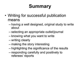 Summary
• Writing for successful publication
means
– having a well designed, original study to write
about
– selecting an appropriate outlet/journal
– knowing what you want to write
– writing clearly
– making the story interesting
– highlighting the significance of the results
– responding carefully and positively to
referees’ reports
 
