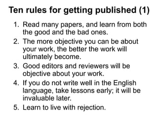 Ten rules for getting published (1)
1. Read many papers, and learn from both
the good and the bad ones.
2. The more objective you can be about
your work, the better the work will
ultimately become.
3. Good editors and reviewers will be
objective about your work.
4. If you do not write well in the English
language, take lessons early; it will be
invaluable later.
5. Learn to live with rejection.
 