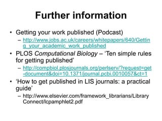 Further information
• Getting your work published (Podcast)
– http://www.jobs.ac.uk/careers/whitepapers/640/Gettin
g_your_academic_work_published
• PLOS Computational Biology – ‘Ten simple rules
for getting published’
– http://compbiol.plosjournals.org/perlserv/?request=get
-document&doi=10.1371/journal.pcbi.0010057&ct=1
• ‘How to get published in LIS journals: a practical
guide’
– http://www.elsevier.com/framework_librarians/Library
Connect/lcpamphlet2.pdf
 