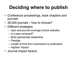 Deciding where to publish
• Conference proceedings, book chapters and
journals
• 26,000 journals – how to choose?
• Different strategies
– topic and journal coverage (check website)
– Is it peer-reviewed?
– Most appropriate readership
– Prestige
– Length of time from submission to publication
– Highest ‘impact’
• Journal impact factors
 