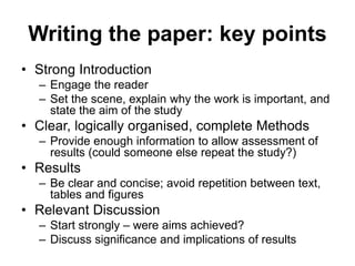 Writing the paper: key points
• Strong Introduction
– Engage the reader
– Set the scene, explain why the work is important, and
state the aim of the study
• Clear, logically organised, complete Methods
– Provide enough information to allow assessment of
results (could someone else repeat the study?)
• Results
– Be clear and concise; avoid repetition between text,
tables and figures
• Relevant Discussion
– Start strongly – were aims achieved?
– Discuss significance and implications of results
 