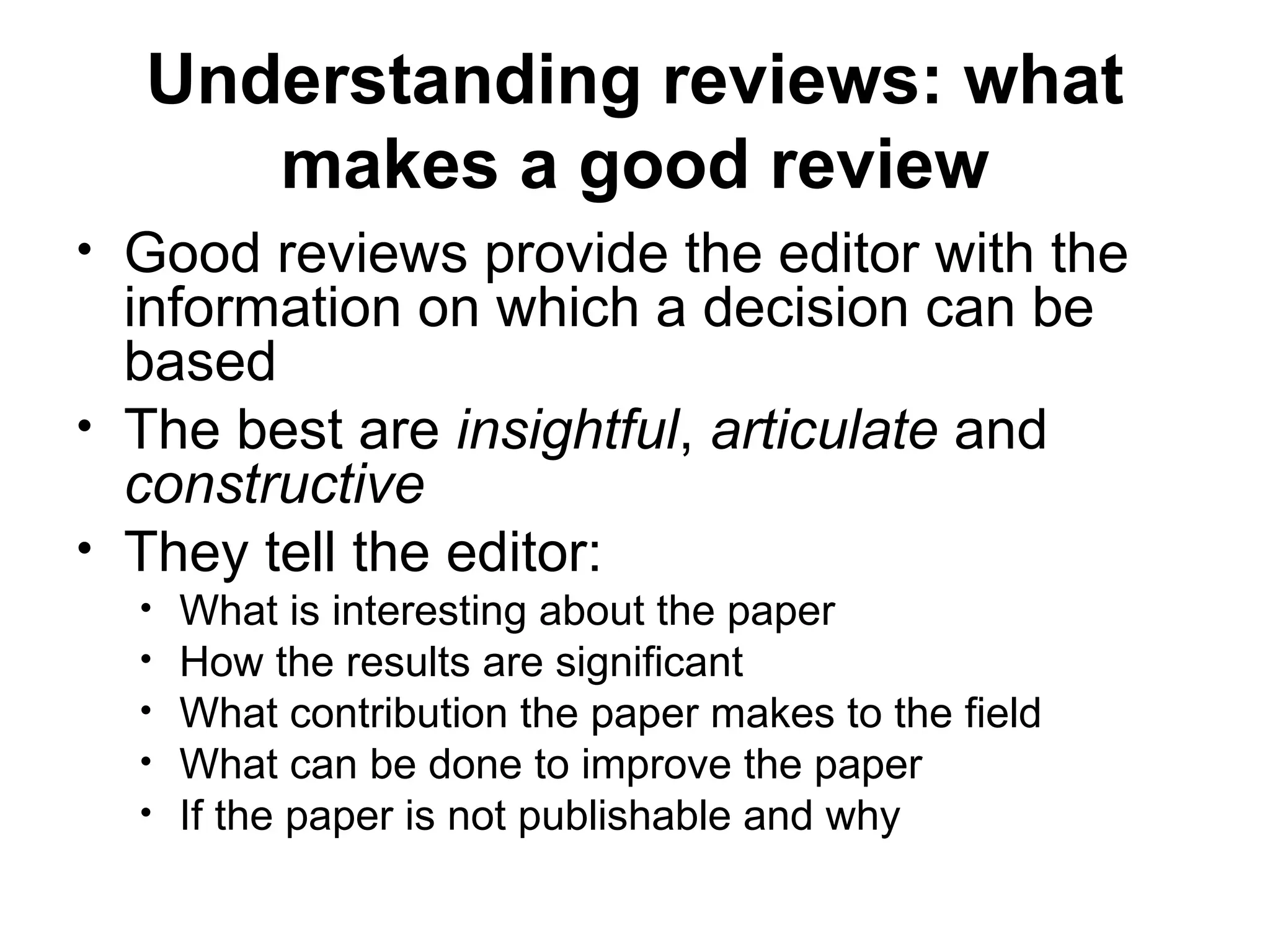 Understanding reviews: what
makes a good review
• Good reviews provide the editor with the
information on which a decision can be
based
• The best are insightful, articulate and
constructive
• They tell the editor:
• What is interesting about the paper
• How the results are significant
• What contribution the paper makes to the field
• What can be done to improve the paper
• If the paper is not publishable and why
 