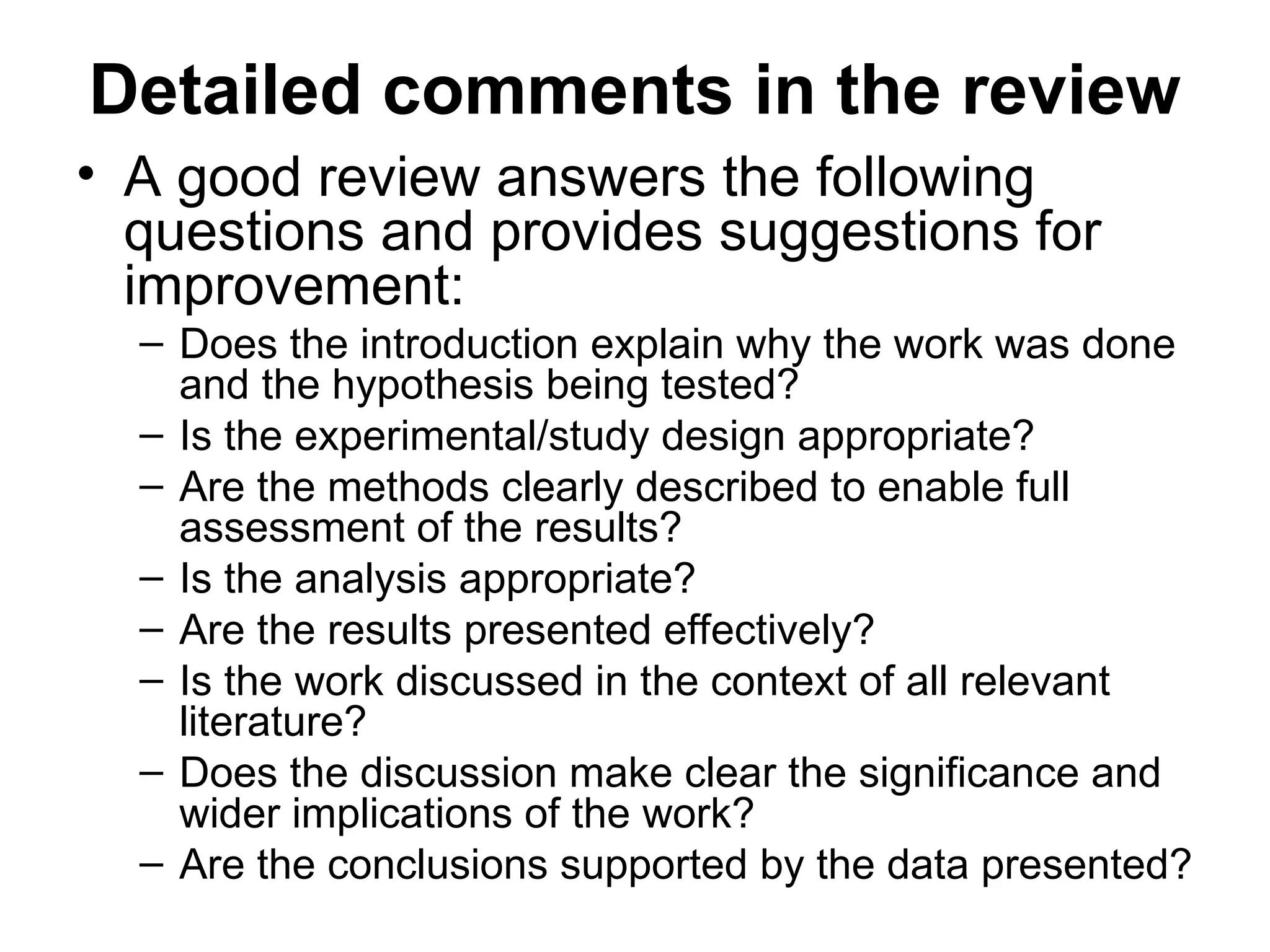 Detailed comments in the review
• A good review answers the following
questions and provides suggestions for
improvement:
– Does the introduction explain why the work was done
and the hypothesis being tested?
– Is the experimental/study design appropriate?
– Are the methods clearly described to enable full
assessment of the results?
– Is the analysis appropriate?
– Are the results presented effectively?
– Is the work discussed in the context of all relevant
literature?
– Does the discussion make clear the significance and
wider implications of the work?
– Are the conclusions supported by the data presented?
 