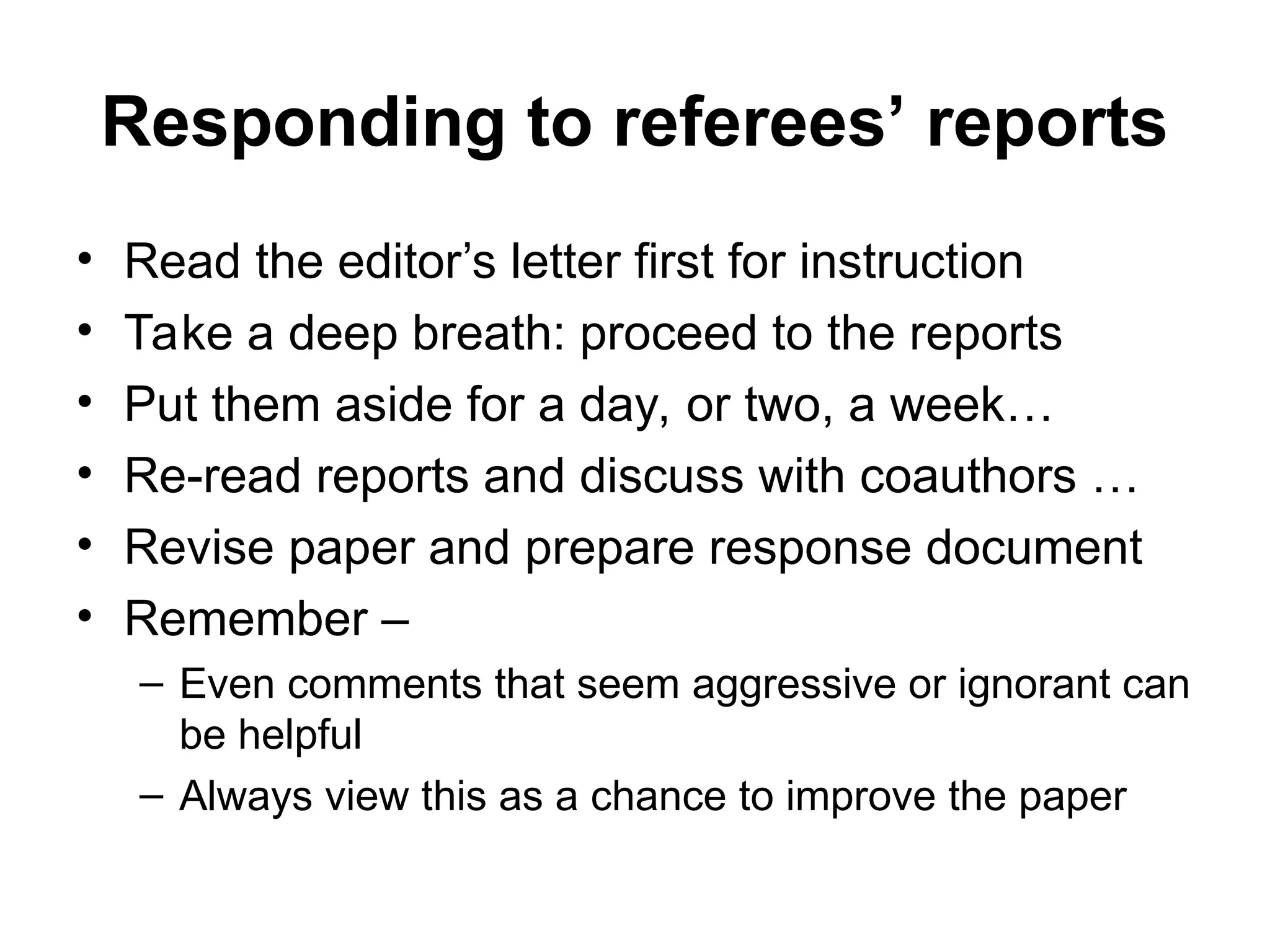 Responding to referees’ reports
• Read the editor’s letter first for instruction
• Take a deep breath: proceed to the reports
• Put them aside for a day, or two, a week…
• Re-read reports and discuss with coauthors …
• Revise paper and prepare response document
• Remember –
– Even comments that seem aggressive or ignorant can
be helpful
– Always view this as a chance to improve the paper
 