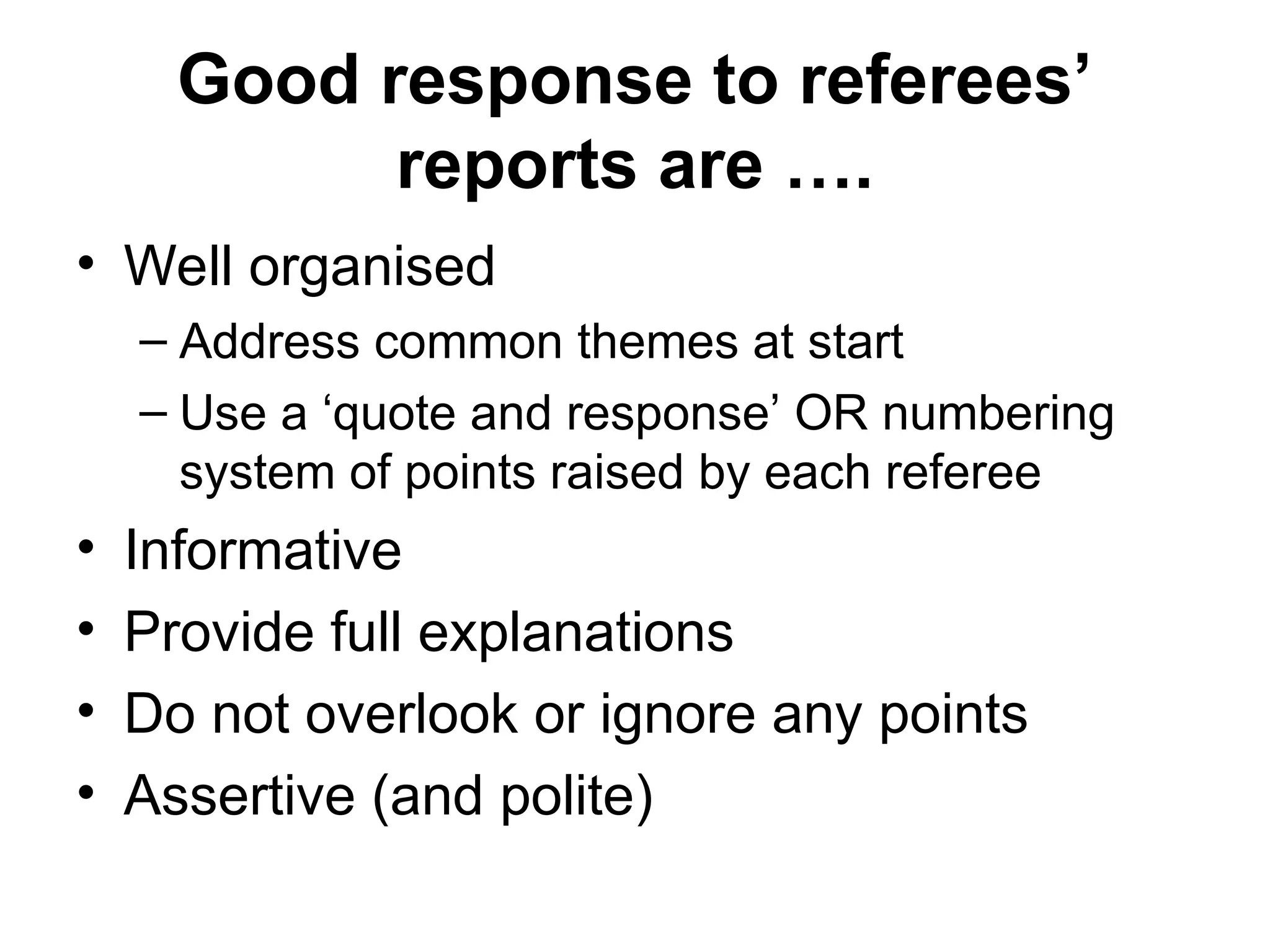 Good response to referees’
reports are ….
• Well organised
– Address common themes at start
– Use a ‘quote and response’ OR numbering
system of points raised by each referee
• Informative
• Provide full explanations
• Do not overlook or ignore any points
• Assertive (and polite)
 