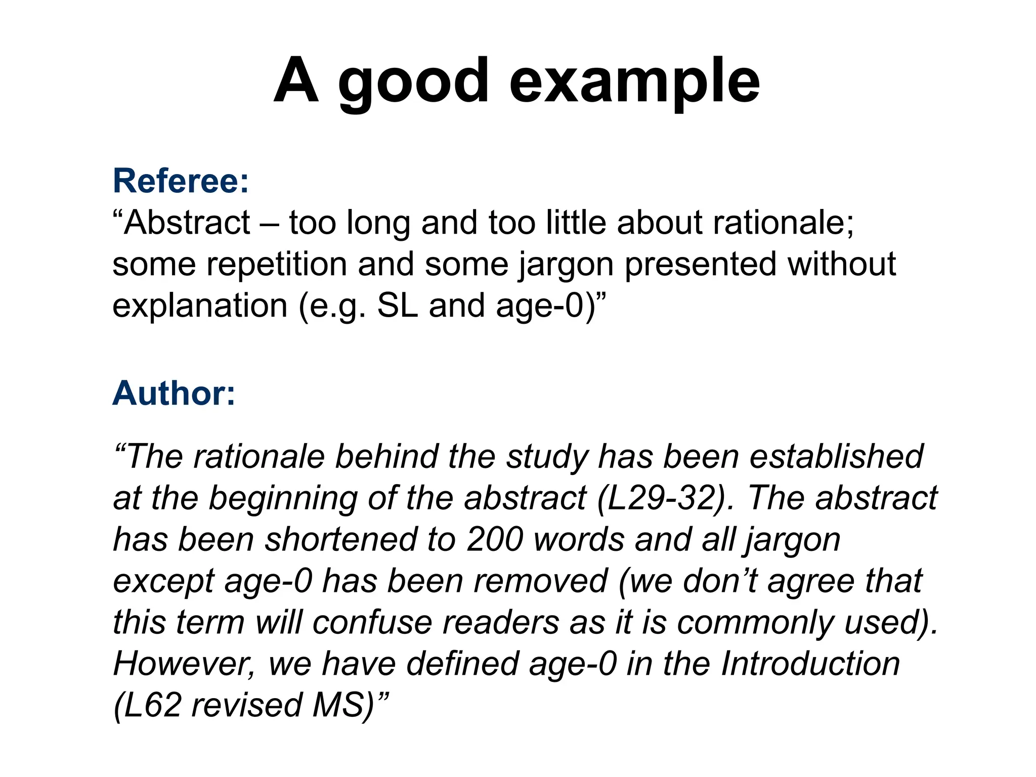 Referee:
“Abstract – too long and too little about rationale;
some repetition and some jargon presented without
explanation (e.g. SL and age-0)”
Author:
“The rationale behind the study has been established
at the beginning of the abstract (L29-32). The abstract
has been shortened to 200 words and all jargon
except age-0 has been removed (we don’t agree that
this term will confuse readers as it is commonly used).
However, we have defined age-0 in the Introduction
(L62 revised MS)”
A good example
 