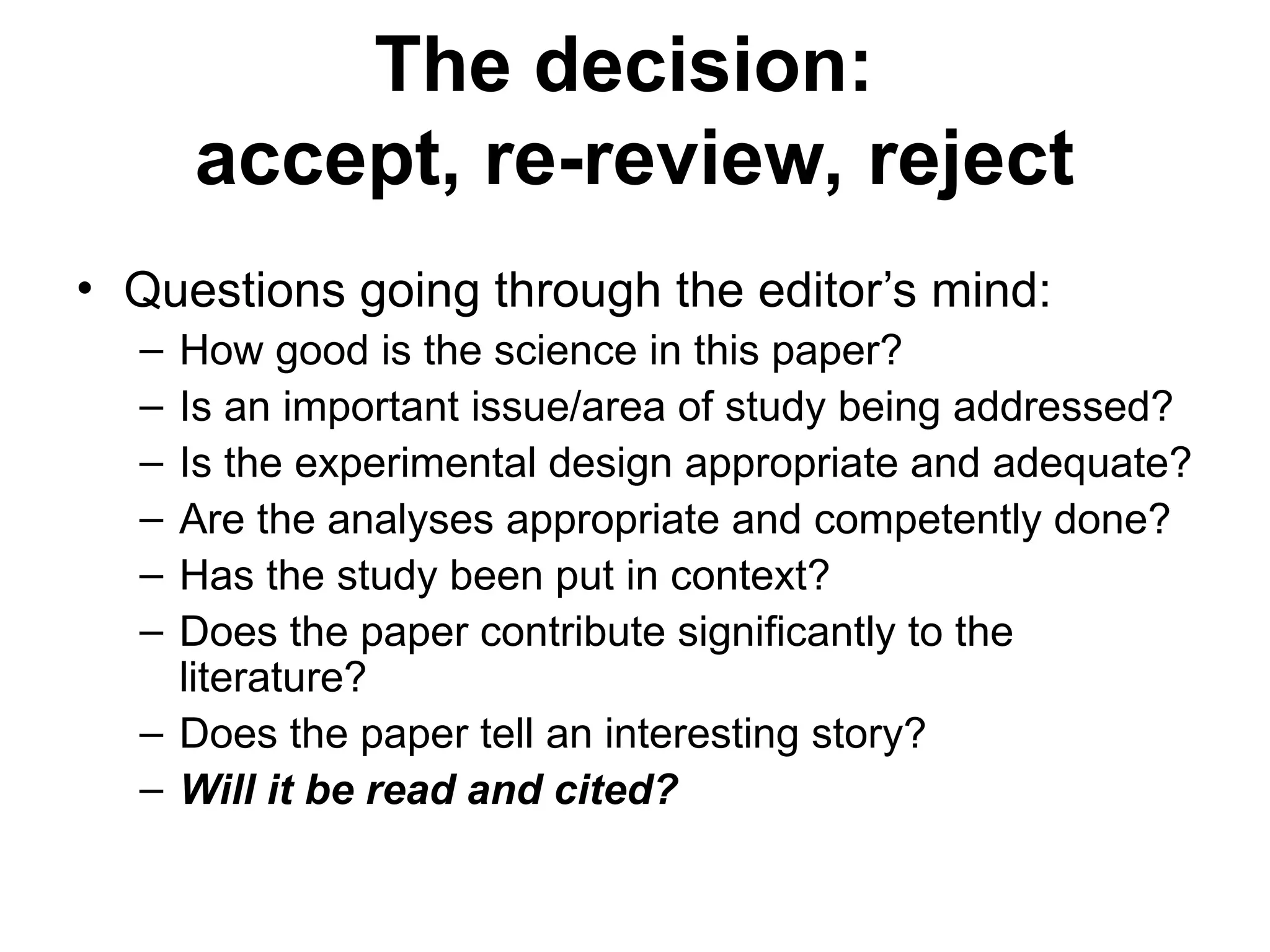 • Questions going through the editor’s mind:
– How good is the science in this paper?
– Is an important issue/area of study being addressed?
– Is the experimental design appropriate and adequate?
– Are the analyses appropriate and competently done?
– Has the study been put in context?
– Does the paper contribute significantly to the
literature?
– Does the paper tell an interesting story?
– Will it be read and cited?
The decision:
accept, re-review, reject
 